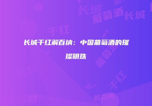 长城干红解百纳：中国葡萄酒的璀璨明珠