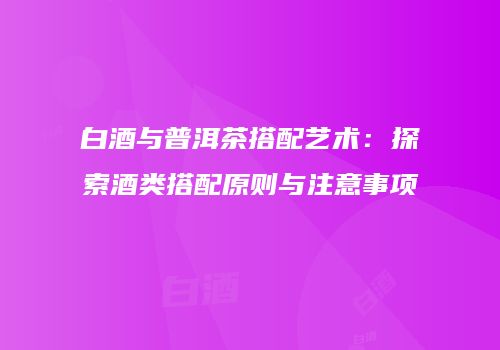 白酒与普洱茶搭配艺术：探索酒类搭配原则与注意事项