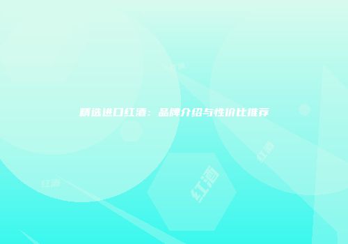 精选进口红酒：品牌介绍与性价比推荐