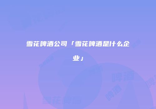 雪花啤酒公司「雪花啤酒是什么企业」