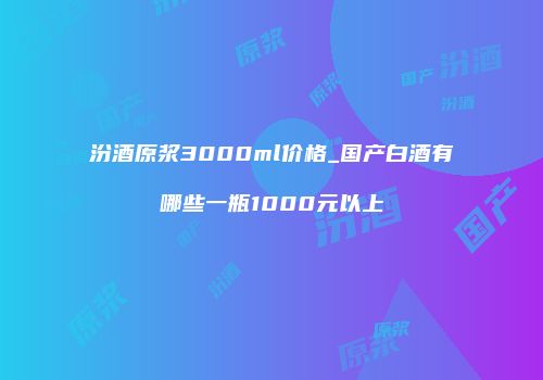 汾酒原浆3000ml价格_国产白酒有哪些一瓶1000元以上