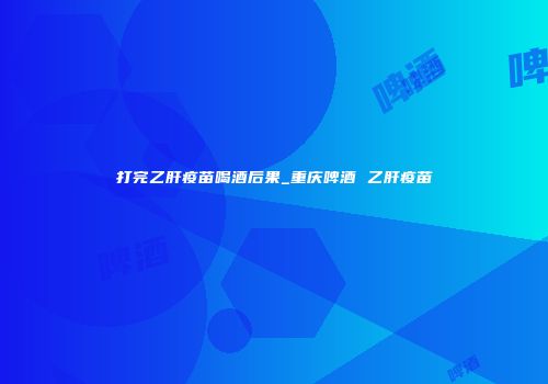 打完乙肝疫苗喝酒后果_重庆啤酒 乙肝疫苗