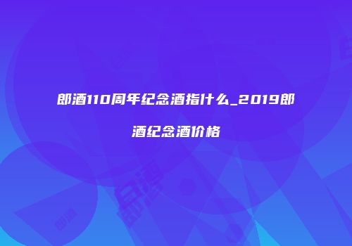 郎酒110周年纪念酒指什么_2019郎酒纪念酒价格