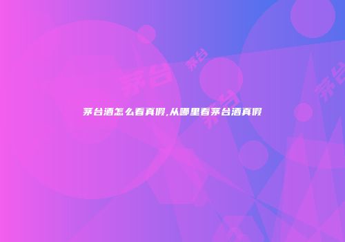 茅台酒怎么看真假,从哪里看茅台酒真假