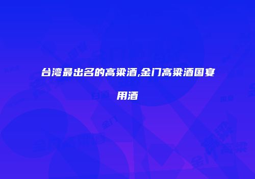 台湾最出名的高粱酒,金门高粱酒国宴用酒