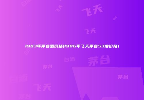 1983年茅台酒价格(1986年飞天茅台53度价格)