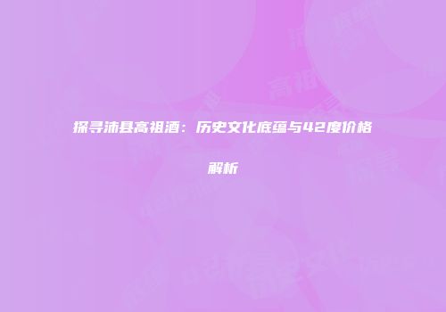 探寻沛县高祖酒：历史文化底蕴与42度价格解析