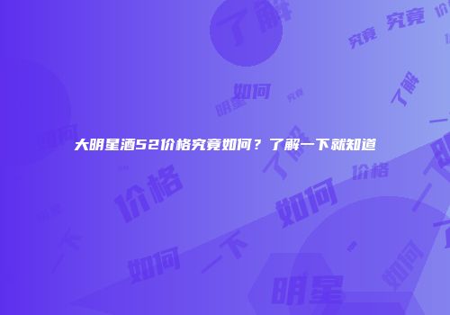 大明星酒52价格究竟如何？了解一下就知道