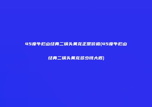 45度牛栏山经典二锅头黄龙正常价格(45度牛栏山经典二锅头黄龙多少钱大概)