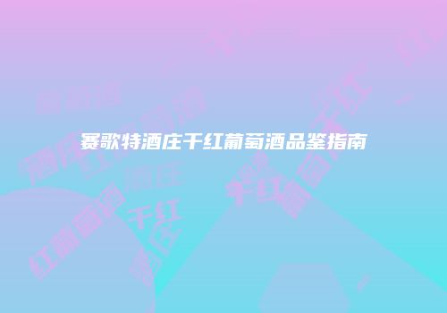 赛歌特酒庄干红葡萄酒品鉴指南
