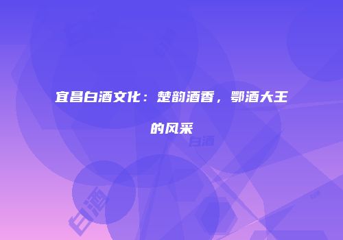 宜昌白酒文化：楚韵酒香，鄂酒大王的风采