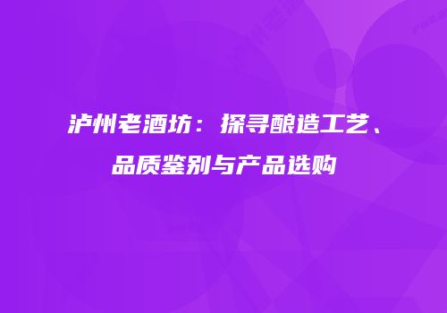 泸州老酒坊：探寻酿造工艺、品质鉴别与产品选购
