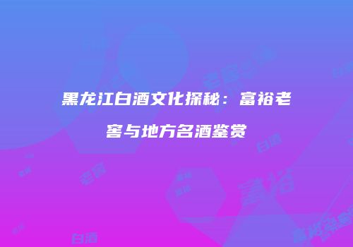 黑龙江白酒文化探秘：富裕老窖与地方名酒鉴赏