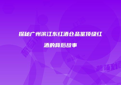 探秘广州滨江东红酒仓品鉴顶级红酒的背后故事