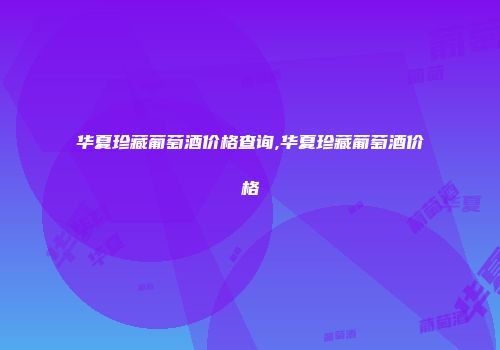 华夏珍藏葡萄酒价格查询,华夏珍藏葡萄酒价格