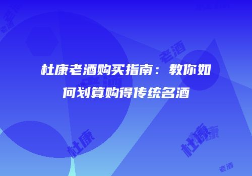 杜康老酒购买指南：教你如何划算购得传统名酒