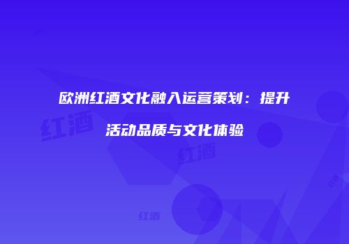 欧洲红酒文化融入运营策划：提升活动品质与文化体验