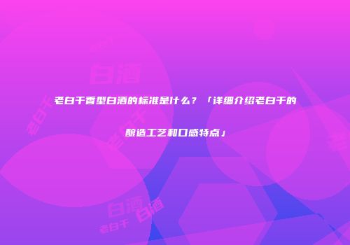 老白干香型白酒的标准是什么？「详细介绍老白干的酿造工艺和口感特点」