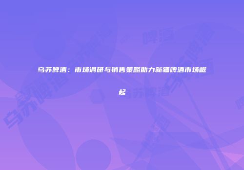 乌苏啤酒：市场调研与销售策略助力新疆啤酒市场崛起