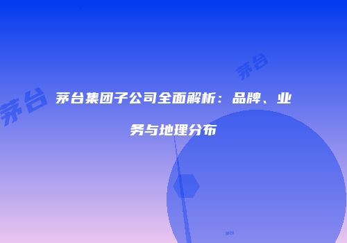 茅台集团子公司全面解析：品牌、业务与地理分布