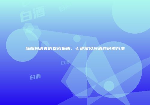 陈酿白酒真假鉴别指南：七种常见白酒的识别方法