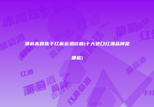 澳爵赤霞珠干红葡萄酒价格(十大进口红酒品牌是哪些)