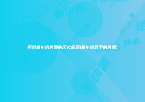 探索哈尔滨啤酒的历史渊源(哈尔滨最早的啤酒)