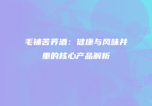 毛铺苦荞酒：健康与风味并重的核心产品解析