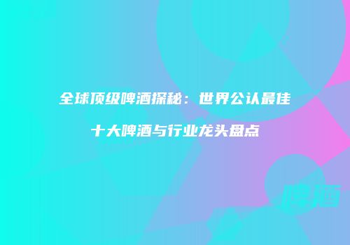 全球顶级啤酒探秘：世界公认最佳十大啤酒与行业龙头盘点