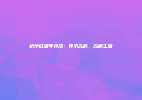 杭州红酒专卖店：传承品质，品味生活