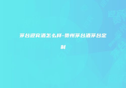 茅台迎宾酒怎么样-贵州茅台酒茅台定制