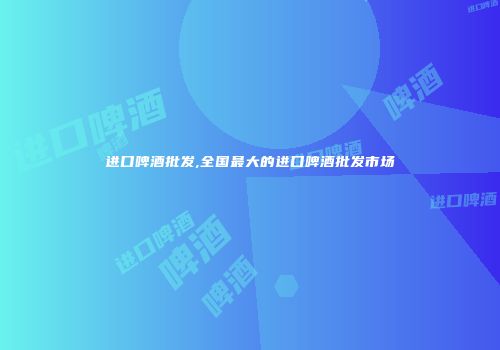 进口啤酒批发,全国最大的进口啤酒批发市场
