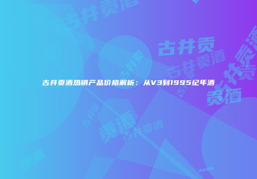 古井贡酒热销产品价格解析：从V3到1995纪年酒