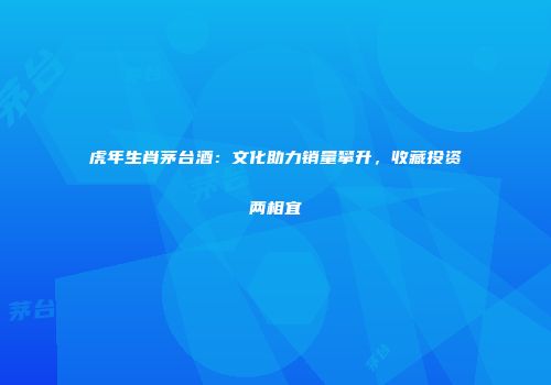 虎年生肖茅台酒：文化助力销量攀升，收藏投资两相宜