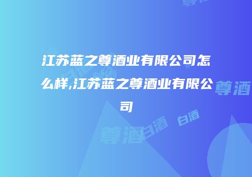 江苏蓝之尊酒业有限公司怎么样,江苏蓝之尊酒业有限公司