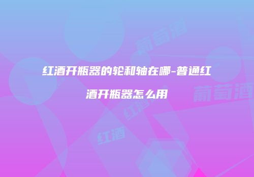 红酒开瓶器的轮和轴在哪-普通红酒开瓶器怎么用