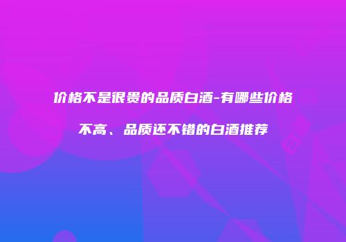 价格不是很贵的品质白酒-有哪些价格不高、品质还不错的白酒推荐