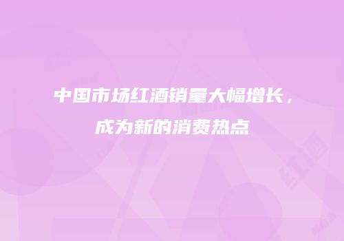 中国市场红酒销量大幅增长，成为新的消费热点