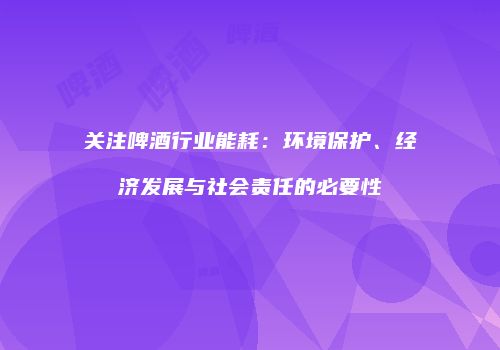 关注啤酒行业能耗：环境保护、经济发展与社会责任的必要性