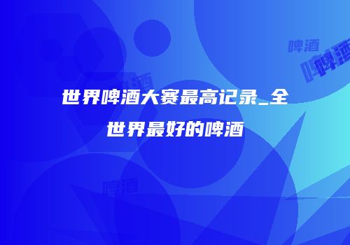 世界啤酒大赛最高记录_全世界最好的啤酒