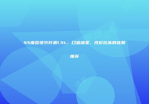 45度杏恒竹叶酒1.5L：口感绵柔，性价比高的佳酿推荐