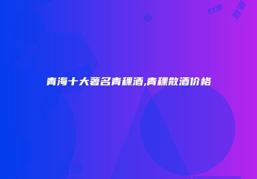 青海十大著名青稞酒,青稞散酒价格