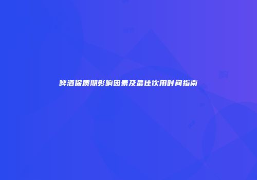 啤酒保质期影响因素及最佳饮用时间指南