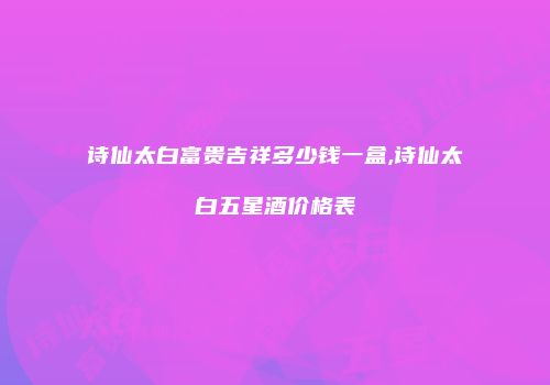 诗仙太白富贵吉祥多少钱一盒,诗仙太白五星酒价格表
