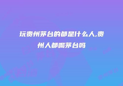 玩贵州茅台的都是什么人,贵州人都喝茅台吗