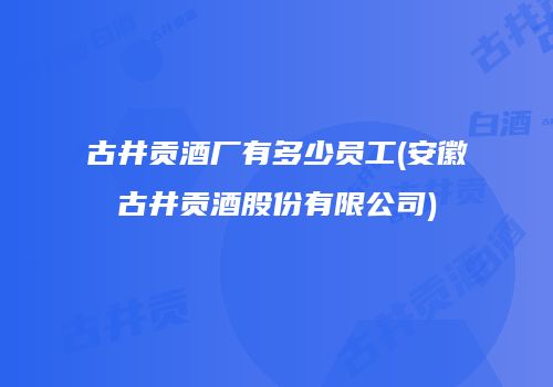 古井贡酒厂有多少员工(安徽古井贡酒股份有限公司)