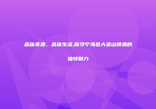 品味美酒，品味生活,探寻宁海县大梁山啤酒的独特魅力