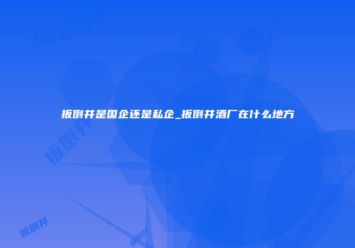 扳倒井是国企还是私企_扳倒井酒厂在什么地方