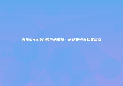 杏花村42度白酒价格解析：市场行情与购买指南