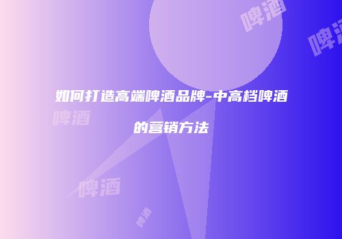如何打造高端啤酒品牌-中高档啤酒的营销方法